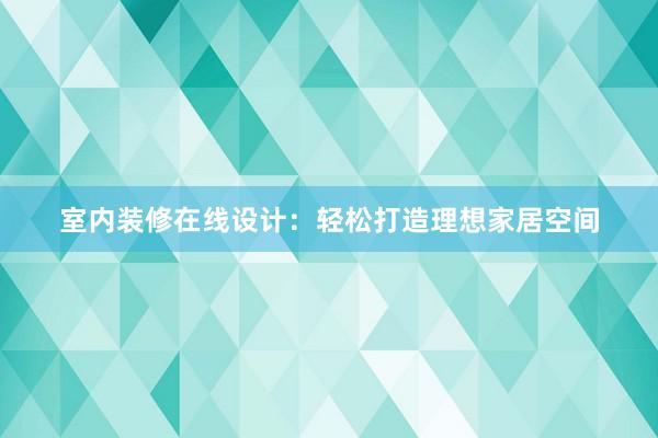 室内装修在线设计：轻松打造理想家居空间